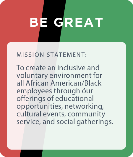BE Great creates an inclusive and voluntary environment for all African American/Black employees through our offerings of educational opportunities, networking, cultural events, community service, and social gatherings.
