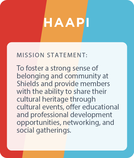 HAAPI ERG - fostering a strong sense of belonging and community at Shields and provide members with the ability to share their cultural heritage through cultural events, offer educational and professional development opportunities, networking, and social gatherings.