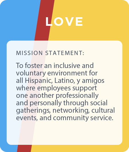 LOVE ERG - fostering an inclusive and voluntary environment for all Hispanic, Latino, y amigos where employees support one another professionally and personally through social gatherings, networking, cultural events, and community service.