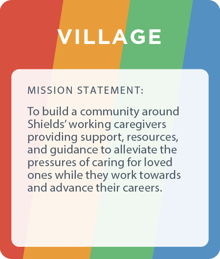 Village ERG - building a community around Shields’ working caregivers providing support, resources, and guidance to alleviate the pressures of caring for loved ones while they work towards and advance their careers.
